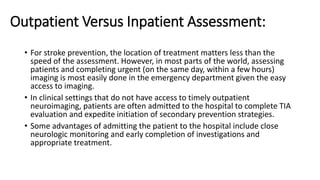 Outpatient Versus Inpatient Assessment:
• For stroke prevention, the location of treatment matters less than the
speed of the assessment. However, in most parts of the world, assessing
patients and completing urgent (on the same day, within a few hours)
imaging is most easily done in the emergency department given the easy
access to imaging.
• In clinical settings that do not have access to timely outpatient
neuroimaging, patients are often admitted to the hospital to complete TIA
evaluation and expedite initiation of secondary prevention strategies.
• Some advantages of admitting the patient to the hospital include close
neurologic monitoring and early completion of investigations and
appropriate treatment.
 