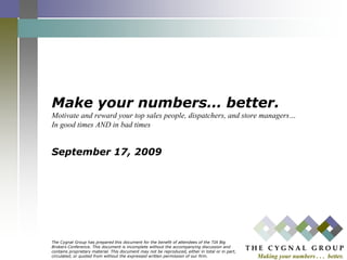 Make your numbers… better.Motivate and reward your top sales people, dispatchers, and store managers…In good times AND in bad timesSeptember 17, 2009 The Cygnal Group has prepared this document for the benefit of attendees of the TIA Big Brokers Conference. This document is incomplete without the accompanying discussion and contains proprietary material. This document may not be reproduced, either in total or in part, circulated, or quoted from without the expressed written permission of our firm. 