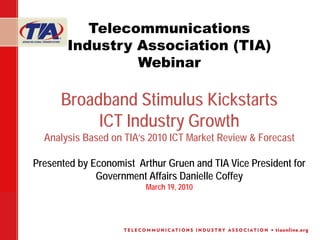 Telecommunications
       Industry Association (TIA)
                Webinar

      Broadband Stimulus Kickstarts
           ICT Industry Growth
  Analysis Based on TIA’s 2010 ICT Market Review & Forecast

Presented by Economist Arthur Gruen and TIA Vice President for
              Government Affairs Danielle Coffey
                         March 19, 2010
 