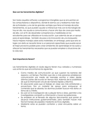 Que son las herramientas digitales?
Son todos aquellos software o programas intangibles que se encuentran en
las computadoras o dispositivos, donde le damos uso y realizamos todo tipo
de actividades y una de las grandes ventajas que tiene el manejo de estas
herramientas, es que pueden ayudar a interactuar más con la tecnología de
hoy en día, nos ayuda a comunicarnos y hacer otro tipo de cosas por medio
de ella, con el fin de desarrollar competencias y habilidades en los
estudiantes para ser utilizadas en la educación, que además de ser un apoyo
para el aprendizaje, también da paso a la innovación de una búsqueda
hacía mejores manejos sobre estos materiales; sin embargo, para que esto se
logre con éxito se necesita tener a un personal capacitado que pueda sacar
el mejor provecho posible para crear ambientes de aprendizaje en las aulas y
ofrecer las herramientas necesarias que se puedan emplear a situaciones de
la vida real.
Qué importancia tienen?
Las herramientas digitales sin duda alguna tienen muy variados y numerosos
usos entre los que encontramos los siguientes:
Como medios de comunicación ya que superan las barreras del
espacio y el tiempo. Permiten que dos o más personas establezcan
comunicación por medio de mensajes escritos o video desde
distintas partes del mundo en tiempo real. Además de la posibilidad
de que la información circule de manera rápida y efectiva.
En educación para que el trabajo en clase sea más entretenido y
provechoso. Son un material de apoyo para enriquecer el
contenido que se aborda, los alumnos pueden buscar más datos un
tema de su interés.
Se usan en la investigación de cualquier tema o área, permiten a los
investigadores compartir su información y hacer recopilaciones.
Se emplean en el llenado de algunos documentos que ponen al
alcance instituciones gubernamentales, pero también hacen más
fácil el manejo de papeleo mediante archivos digitales.
Mediante estas se pueden contestar y crear encuestas sobre un
tema.
 