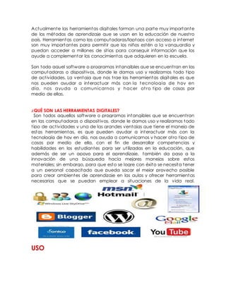 Actualmente las herramientas digitales forman una parte muy importante
de los métodos de aprendizaje que se usan en la educación de nuestro
país. Herramientas como las computadoras/laptops con acceso a internet
son muy importantes para permitir que los niños estén a la vanguardia y
puedan acceder a millones de sitios para conseguir información que los
ayude a complementar los conocimientos que adquieren en la escuela.
Son todo aquel software o programas intangibles que se encuentran en las
computadoras o dispositivos, donde le damos uso y realizamos todo tipo
de actividades. La ventaja que nos trae las herramientas digitales es que
nos pueden ayudar a interactuar más con la t ecnología de hoy en
día, nos ayuda a comunicarnos y hacer ot ro tipo de cosas por
medio de ellas.
¿QUÉ SON LAS HERRAMIENTAS DIGITALES?
Son todos aquellos software o programas intangibles que se encuentran
en las computadoras o dispositivos, donde le damos uso y realizamos todo
tipo de actividades y una de las grandes ventajas que tiene el manejo de
estas herramientas, es que pueden ayudar a interactuar más con la
tecnología de hoy en día, nos ayuda a comunicarnos y hacer otro tipo de
cosas por medio de ella, con el fin de desarrollar competencias y
habilidades en los estudiantes para ser utilizadas en la educación, que
además de ser un apoyo para el aprendizaje, también da paso a la
innovación de una búsqueda hacía mejores manejos sobre estos
materiales; sin embargo, para que esto se logre con éxito se necesita tener
a un personal capacitado que pueda sacar el mejor provecho posible
para crear ambientes de aprendizaje en las aulas y ofrecer herramientas
necesarias que se puedan emplear a situaciones de la vida real.
USO
 