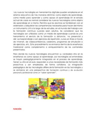 Las nuevas tecnologías en herramientas digitales pueden emplearse en el
sistema educativo de tres maneras distintas: como objeto de aprendizaje,
como medio para aprender y como apoyo al aprendizaje. En el estado
actual de cosas es normal considerar las nuevas tecnologías como objeto
de aprendizaje en si mismo. Permite que los alumnos se familiaricen con el
ordenador y adquieran las competencias necesarias para hacer del mismo
un instrumento útil a lo largo de los estudios, en el mundo del trabajo o en
la formación continua cuando sean adultos. Se consideran que las
tecnologías son utilizadas como un medio de aprendizaje cuando es una
herramienta al servicio de la formación a distancia, no presencial y
del autoaprendizaje o son ejercicios de repetición, cursos en línea a través
de Internet, de videoconferencia, cederoms, programas de simulación o
de ejercicios, etc. Este procedimiento se enmarca dentro de la enseñanza
tradicional como complemento o enriquecimiento de los contenidos
presentados.
Pero donde las nuevas tecnologías encuentran su verdadero sitio en la
enseñanza es como apoyo al aprendizaje. Las tecnologías así entendidas
se hayan pedagógicamente integradas en el proceso de aprendizaje,
tienen su sitio en el aula, responden a unas necesidades de formación más
proactivas y son empleadas de forma cotidiana. La integración
pedagógica de las tecnologías difiere de la formación en las tecnologías y
se enmarca en una perspectiva de formación continua y de evolución
personal y profesional como un “saber aprender”.
FUNCIÓN
 