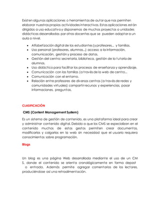 Existen algunas aplicaciones o herramientas de autor que nos permiten
elaborar nuestras propias actividades interactivas. Estas aplicaciones están
dirigidas a uso educativo y disponemos de muchos proyectos o unidades
didácticas desarrolladas por otros docentes que se pueden adoptar a un
aula o nivel.
 Alfabetización digital de los estudiantes (y profesores... y familias.
 Uso personal (profesores, alumnos...) acceso a la información,
comunicación, gestión y proceso de datos.
 Gestión del centro: secretaría, biblioteca, gestión de la tutoría de
alumnos.
 Uso didáctico para facilitar los procesos de enseñanza y aprendizaje.
 Comunicación con las familias (a través de la web de centro...
 Comunicación con el entorno.
 Relación entre profesores de diversos centros (a través de redes y
comunidades virtuales): compartir recursos y experiencias, pasar
informaciones, preguntas.
CLASIFICACIÓN
CMS (Content Management System)
Es un sistema de gestión de contenido, es una plataforma ideal para crear
y administrar contenido digital. Debido a que los CMS se especializan en el
contenido muchos de estos gestos permiten crear documentos,
modificarlos y colgarlos en la web sin necesidad que el usuario requiera
conocimientos sobre programación.
Blogs
Un blog es una página Web desarrollada mediante el uso de un CM
S, donde el contenido se orienta cronológicamente en forma depost
o entrada. Además permite agregar comentarios de los lectores,
produciéndose así una retroalimentación.
 
