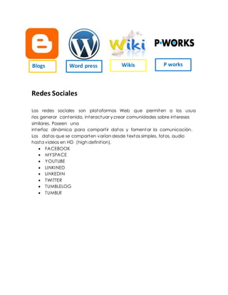 Redes Sociales
Las redes sociales son plataformas Web que permiten a los usua
rios generar contenido, interactuar y crear comunidades sobre intereses
similares. Poseen una
interfaz dinámica para compartir datos y fomentar la comunicación.
Los datos que se comparten varían desde textos simples, fotos, audio
hasta videos en HD (high definition).
 FACEBOOK
 MYSPACE
 YOUTUBE
 LINKINED
 LINKEDIN
 TWITTER
 TUMBLELOG
 TUMBLR
Blogs Word press Wikis P works
 