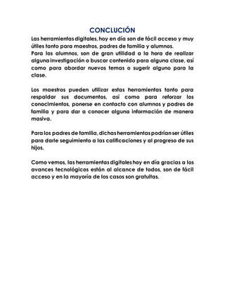 CONCLUCIÓN
Las herramientasdigitales,hoy en día son de fácil acceso y muy
útiles tanto para maestros, padres de familia y alumnos.
Para los alumnos, son de gran utilidad a la hora de realizar
alguna investigación o buscar contenido para alguna clase, así
como para abordar nuevos temas o sugerir alguno para la
clase.
Los maestros pueden utilizar estas herramientas tanto para
respaldar sus documentos, así como para reforzar los
conocimientos, ponerse en contacto con alumnos y padres de
familia y para dar a conocer alguna información de manera
masiva.
Para los padres de familia,dichasherramientaspodríanser útiles
para darle seguimiento a las calificaciones y al progreso de sus
hijos.
Como vemos, las herramientasdigitaleshoy en día gracias a los
avances tecnológicos están al alcance de todos, son de fácil
acceso y en la mayoría de los casos son gratuitas.
 