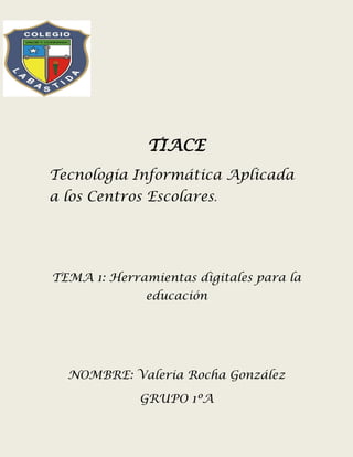 TIACE
Tecnología Informática Aplicada
a los Centros Escolares.
TEMA 1: Herramientas digitales para la
educación
NOMBRE: Valeria Rocha González
GRUPO 1ºA
 