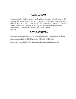 CONCLUSIÒN
En conclusión las Herramientas Digitales siempre estarán presentes
en nuestra vida, nosotras como futuras docentes tenemos la meta
o finalidad de enseñarles a los niños más pequeños el uso de estas
herramientas de forma correcta y haciendo que aprendan y
tengan un conocimiento que más adelante les
servirá.
BIBLIOGRAFÌA
http://www.surcultural.info/2010/03/las-herramientas-digitales-y-el-aprendizaje-en-el-aula/
http://elpais.com/diario/2007/11/15/ciberpais/1195095083_850215.html
http://es.scribd.com/doc/54100936/Herramientas-Digitales-Para-La-Educacion-1
 