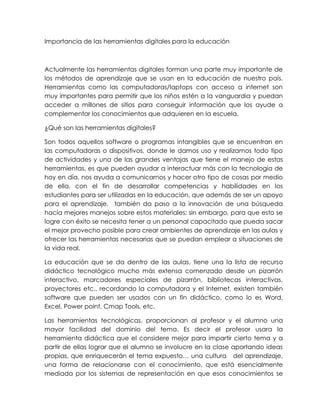Importancia de las herramientas digitales para la educación
Actualmente las herramientas digitales forman una parte muy importante de
los métodos de aprendizaje que se usan en la educación de nuestro país.
Herramientas como las computadoras/laptops con acceso a internet son
muy importantes para permitir que los niños estén a la vanguardia y puedan
acceder a millones de sitios para conseguir información que los ayude a
complementar los conocimientos que adquieren en la escuela.
¿Qué son las herramientas digitales?
Son todos aquellos software o programas intangibles que se encuentran en
las computadoras o dispositivos, donde le damos uso y realizamos todo tipo
de actividades y una de las grandes ventajas que tiene el manejo de estas
herramientas, es que pueden ayudar a interactuar más con la tecnología de
hoy en día, nos ayuda a comunicarnos y hacer otro tipo de cosas por medio
de ella, con el fin de desarrollar competencias y habilidades en los
estudiantes para ser utilizadas en la educación, que además de ser un apoyo
para el aprendizaje, también da paso a la innovación de una búsqueda
hacía mejores manejos sobre estos materiales; sin embargo, para que esto se
logre con éxito se necesita tener a un personal capacitado que pueda sacar
el mejor provecho posible para crear ambientes de aprendizaje en las aulas y
ofrecer las herramientas necesarias que se puedan emplear a situaciones de
la vida real.
La educación que se da dentro de las aulas, tiene una la lista de recurso
didáctico tecnológico mucho más extensa comenzado desde un pizarrón
interactivo, marcadores especiales de pizarrón, bibliotecas interactivas,
proyectores etc., recordando la computadora y el Internet, existen también
software que pueden ser usados con un fin didáctico, como lo es Word,
Excel, Power point, Cmap Tools, etc.
Las herramientas tecnológicas, proporcionan al profesor y el alumno una
mayor facilidad del dominio del tema. Es decir el profesor usara la
herramienta didáctica que el considere mejor para impartir cierto tema y a
partir de ellas lograr que el alumno se involucre en la clase aportando ideas
propias, que enriquecerán el tema expuesto… una cultura del aprendizaje,
una forma de relacionarse con el conocimiento, que está esencialmente
mediada por los sistemas de representación en que esos conocimientos se
 