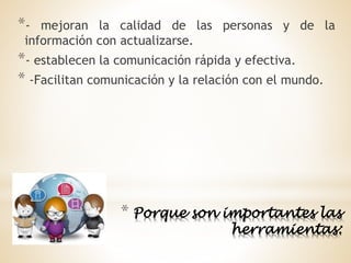 * Porque son importantes las
herramientas:
*- mejoran la calidad de las personas y de la
información con actualizarse.
*- establecen la comunicación rápida y efectiva.
* -Facilitan comunicación y la relación con el mundo.
 