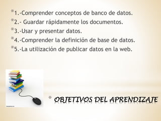 * OBJETIVOS DEL APRENDIZAJE
*1.-Comprender conceptos de banco de datos.
*2.- Guardar rápidamente los documentos.
*3.-Usar y presentar datos.
*4.-Comprender la definición de base de datos.
*5.-La utilización de publicar datos en la web.
 