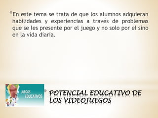 * POTENCIAL EDUCATIVO DE
LOS VIDEOJUEGOS
*En este tema se trata de que los alumnos adquieran
habilidades y experiencias a través de problemas
que se les presente por el juego y no solo por el sino
en la vida diaria.
 