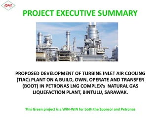 PROJECT EXECUTIVE SUMMARY
PROPOSED DEVELOPMENT OF TURBINE INLET AIR COOLING
(TIAC) PLANT ON A BUILD, OWN AND TRANSFER (BOT) IN
PETRONAS LNG COMPLEX’s NATURAL GAS LIQUEFACTION
PLANT, BINTULU, SARAWAK.
This Green project is a WIN-WIN for both the Sponsor and Petronas
 