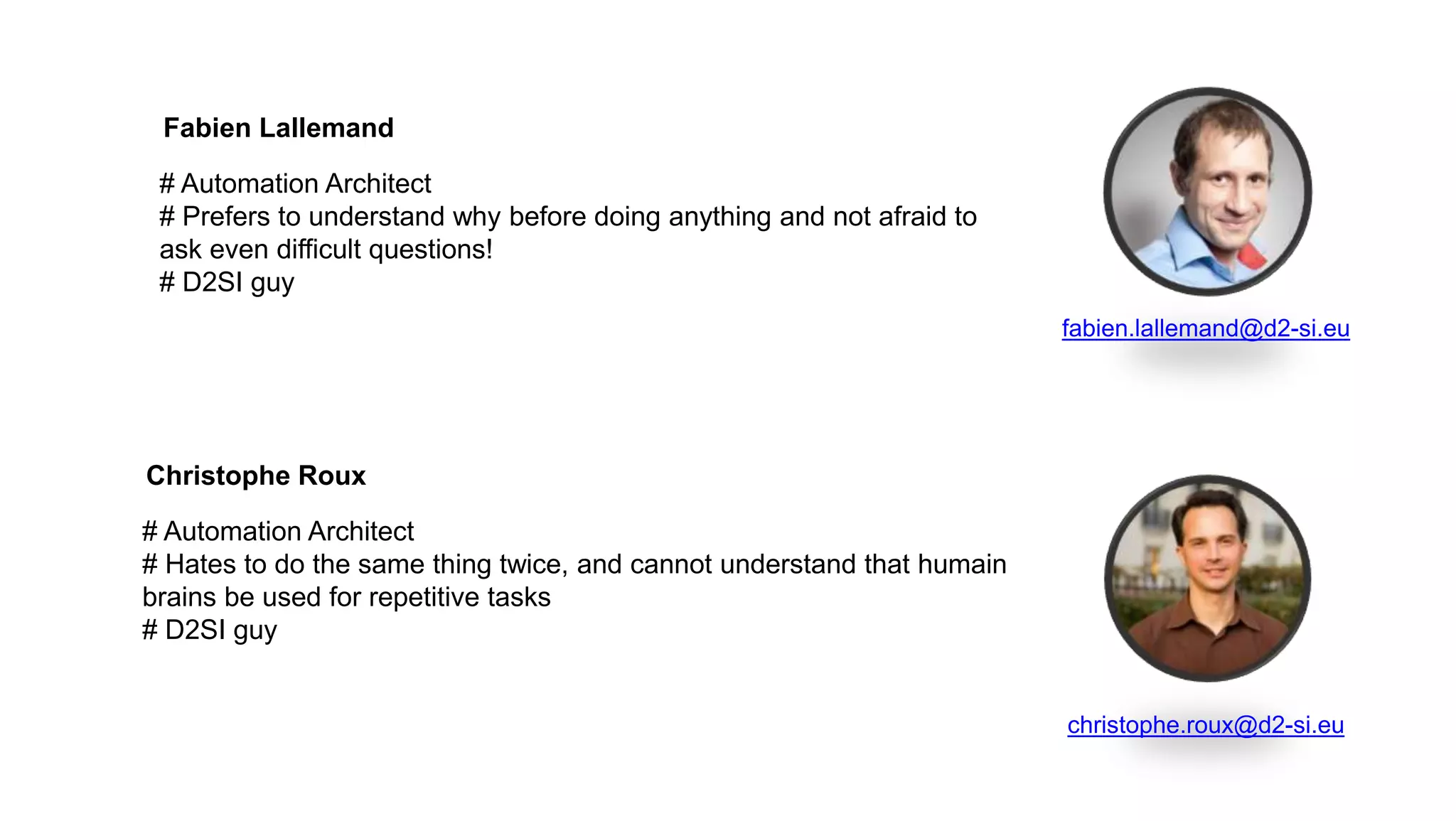 # Automation Architect
# Hates to do the same thing twice, and cannot understand that humain
brains be used for repetitive tasks
# D2SI guy
Christophe Roux
christophe.roux@d2-si.eu
# Automation Architect
# Prefers to understand why before doing anything and not afraid to
ask even difficult questions!
# D2SI guy
Fabien Lallemand
fabien.lallemand@d2-si.eu
