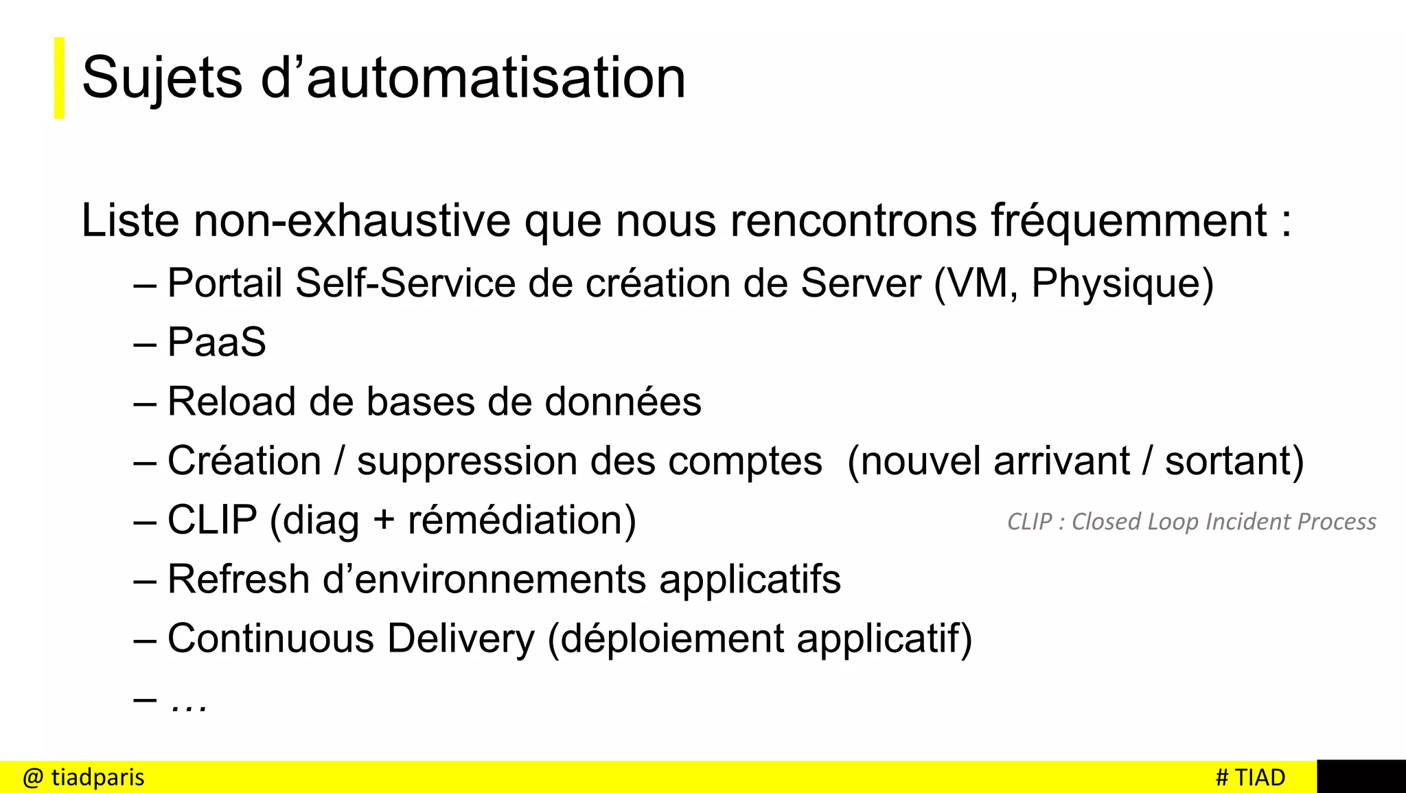 # TIAD@ tiadparis
Sujets d’automatisation
Liste non-exhaustive que nous rencontrons fréquemment :
– Portail Self-Service de création de Server (VM, Physique)
– PaaS
– Reload de bases de données
– Création / suppression des comptes (nouvel arrivant / sortant)
– CLIP (diag + rémédiation)
– Refresh d’environnements applicatifs
– Continuous Delivery (déploiement applicatif)
– …
CLIP : Closed Loop Incident Process