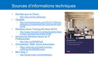 Sources d’informations techniques
• DevOps pour le Cloud…
▪ http://aka.ms/AzureDevops
• Opsgility
▪ http://michaelwasham.com/2013/11/29/boot
strapping-a-powershell-dsc-pull-server-and-
client/
• Windows Azure Training Kit (Aout 2013)
▪ http://www.microsoft.com/download/en/detai
ls.aspx?displaylang=en&id=8396
• Introducing Windows Azure for IT
Professionals
▪ http://aka.ms/682887pdf
• Orchestrator, SMA, Azure Automation
▪ https://technet.microsoft.com/en-
us/library/dn469260.aspx
• Mon blog 
▪ http://blogs.msdn.com/b/stephgou
 