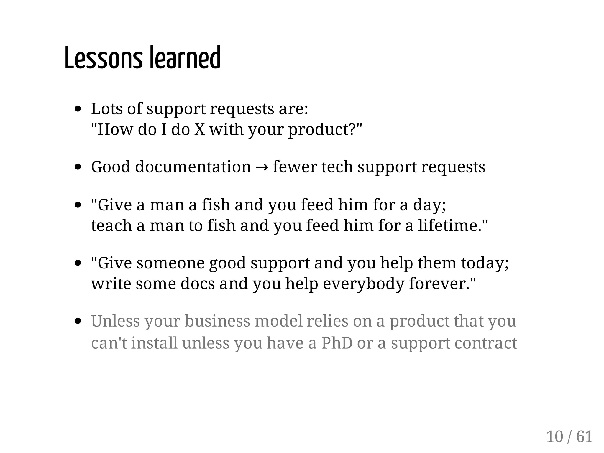 Lessons learned
Lots of support requests are:
"How do I do X with your product?"
Good documentation → fewer tech support requests
"Give a man a fish and you feed him for a day;
teach a man to fish and you feed him for a lifetime."
"Give someone good support and you help them today;
write some docs and you help everybody forever."
Unless your business model relies on a product that you
can't install unless you have a PhD or a support contract
10 / 61
 