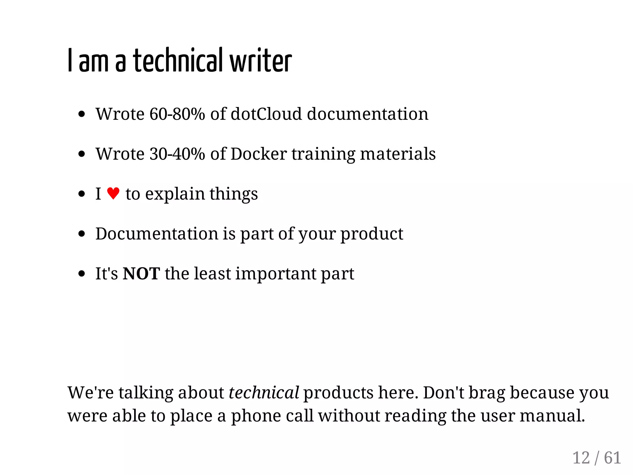 I am a technical writer
Wrote 60-80% of dotCloud documentation
Wrote 30-40% of Docker training materials
I ♥ to explain things
Documentation is part of your product
It's NOT the least important part
We're talking about technical products here. Don't brag because you
were able to place a phone call without reading the user manual.
12 / 61
 