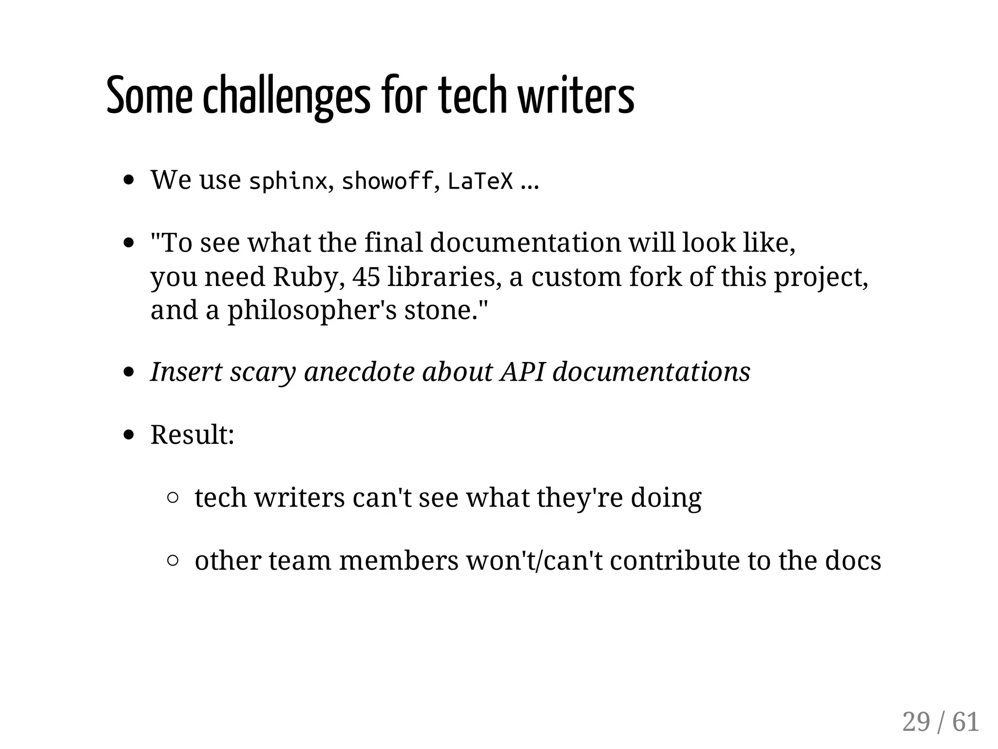 Some challenges for tech writers
We use sphinx, showoff, LaTeX...
"To see what the final documentation will look like,
you need Ruby, 45 libraries, a custom fork of this project,
and a philosopher's stone."
Insert scary anecdote about API documentations
Result:
tech writers can't see what they're doing
other team members won't/can't contribute to the docs
29 / 61
 
