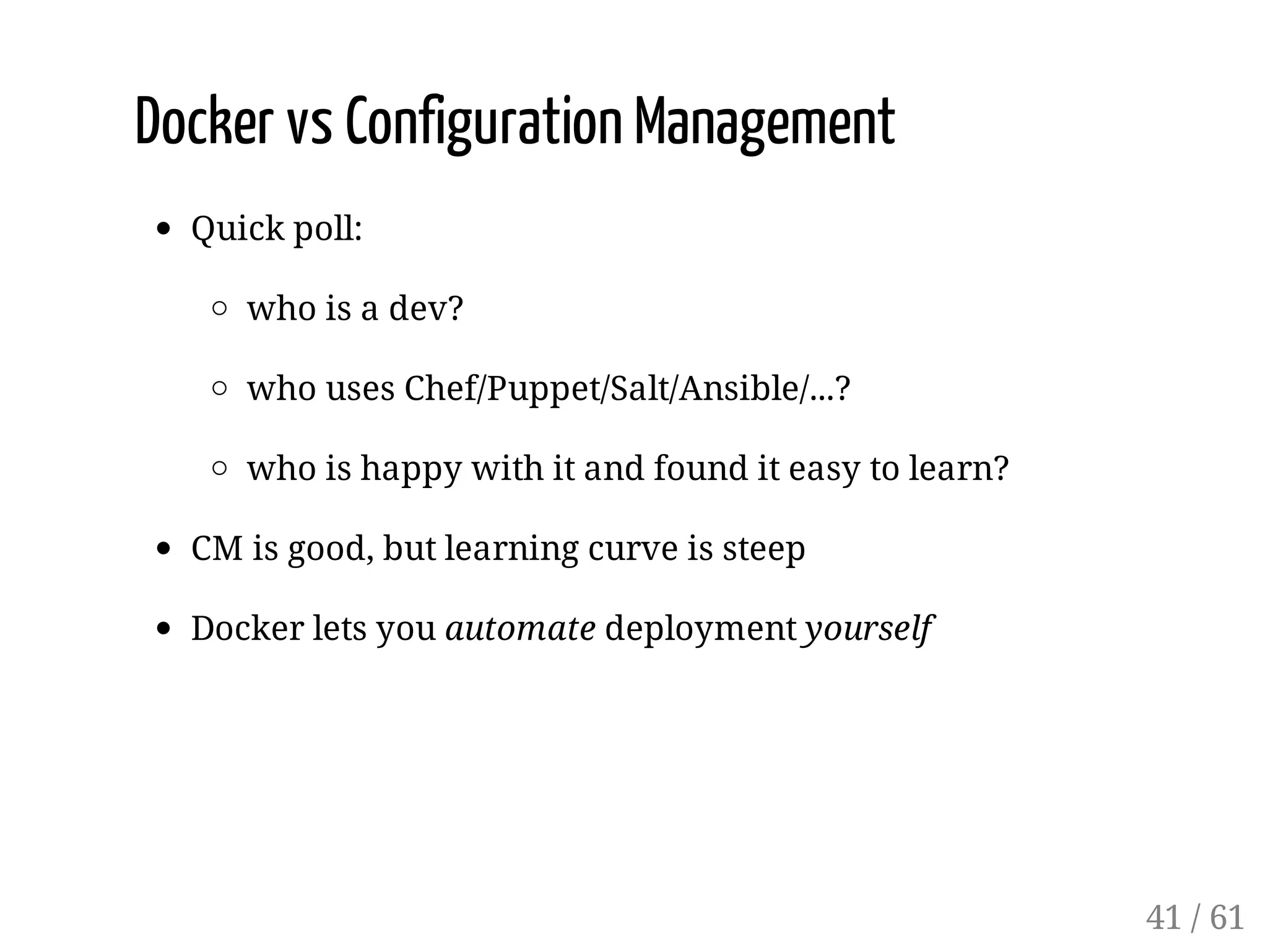 Docker vs Configuration Management
Quick poll:
who is a dev?
who uses Chef/Puppet/Salt/Ansible/...?
who is happy with it and found it easy to learn?
CM is good, but learning curve is steep
Docker lets you automate deployment yourself
41 / 61
 