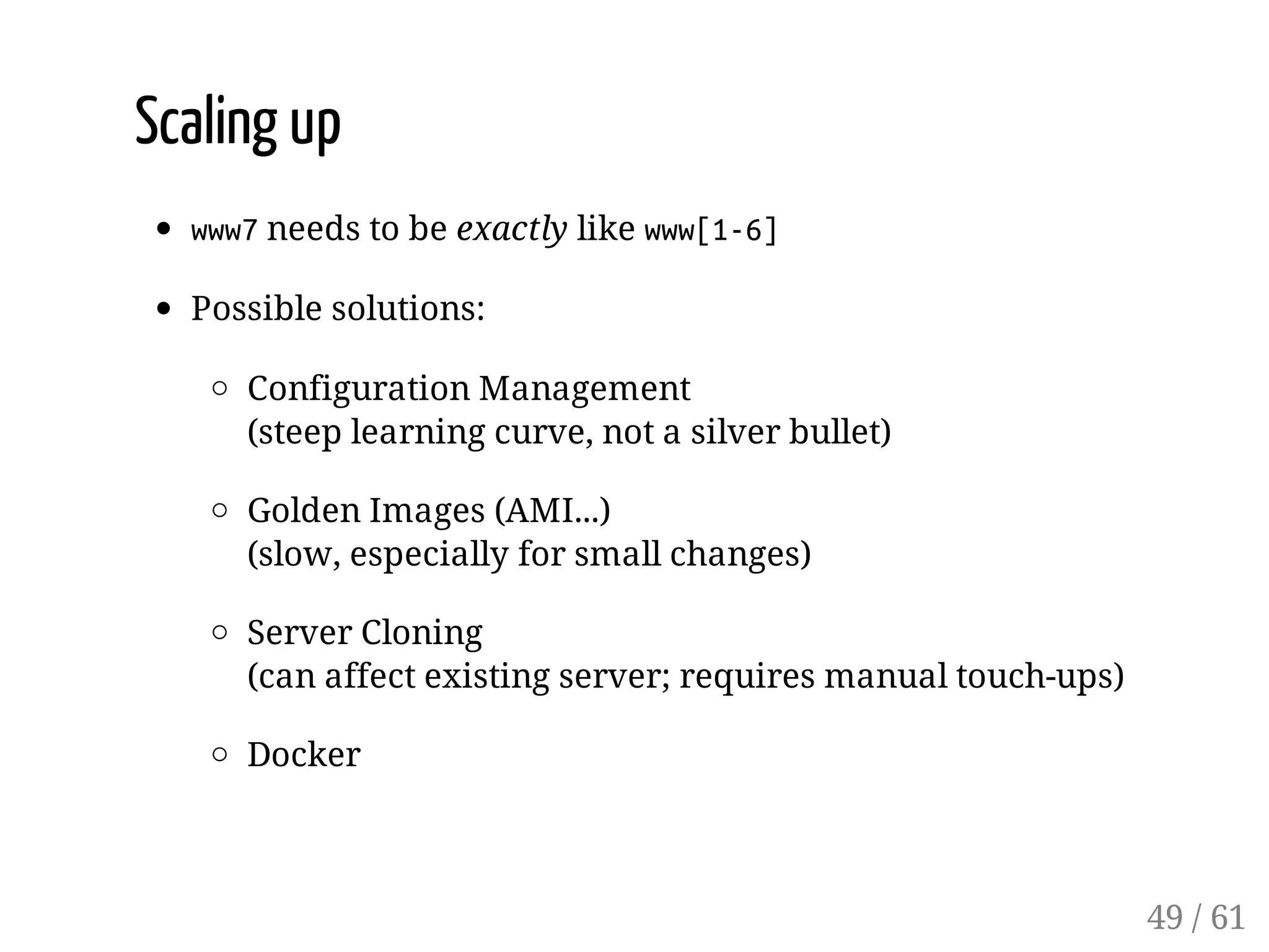 Scaling up
www7needs to be exactly like www[1-6]
Possible solutions:
Configuration Management
(steep learning curve, not a silver bullet)
Golden Images (AMI...)
(slow, especially for small changes)
Server Cloning
(can affect existing server; requires manual touch-ups)
Docker
49 / 61
 