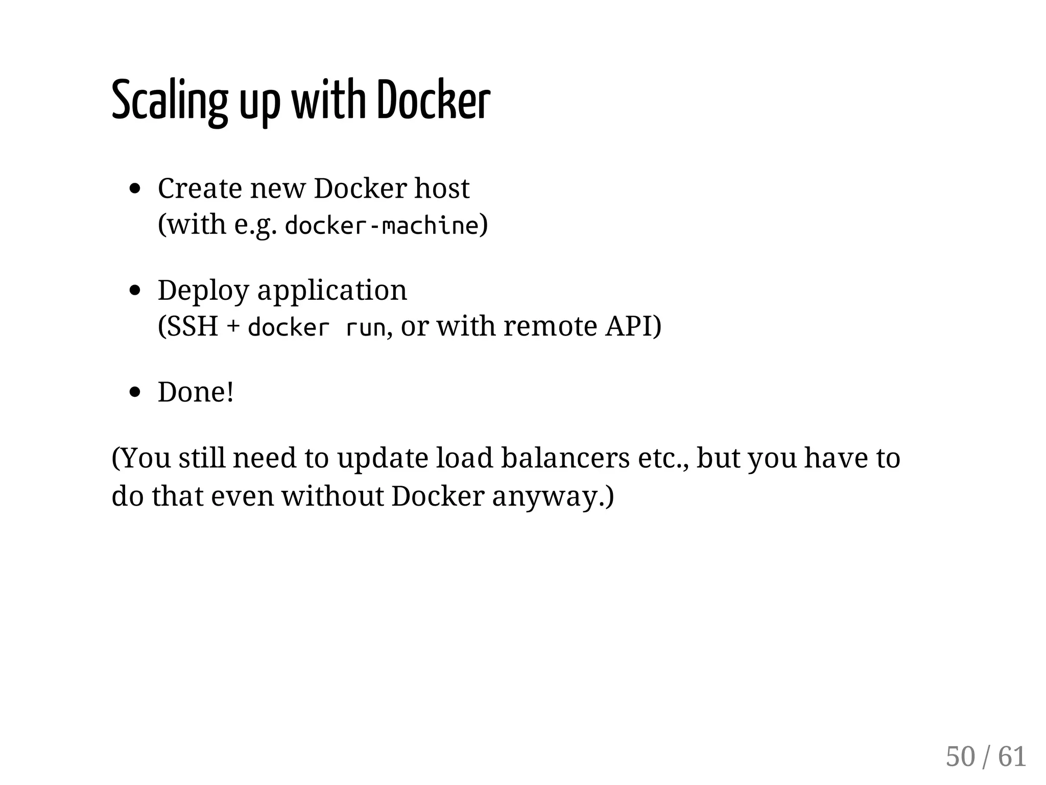 Scaling up with Docker
Create new Docker host
(with e.g. docker-machine)
Deploy application
(SSH + dockerrun, or with remote API)
Done!
(You still need to update load balancers etc., but you have to
do that even without Docker anyway.)
50 / 61
 