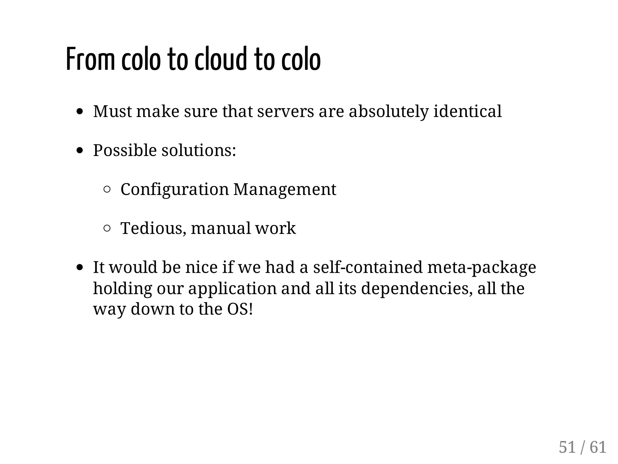 From colo to cloud to colo
Must make sure that servers are absolutely identical
Possible solutions:
Configuration Management
Tedious, manual work
It would be nice if we had a self-contained meta-package
holding our application and all its dependencies, all the
way down to the OS!
51 / 61
 