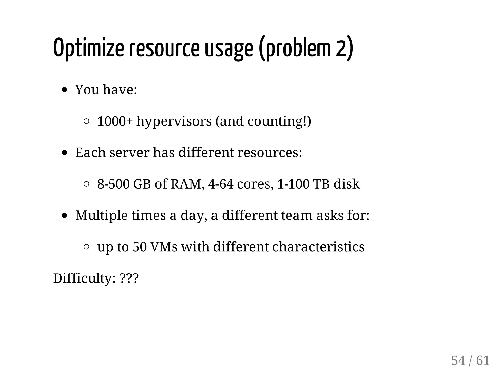 Optimize resource usage (problem 2)
You have:
1000+ hypervisors (and counting!)
Each server has different resources:
8-500 GB of RAM, 4-64 cores, 1-100 TB disk
Multiple times a day, a different team asks for:
up to 50 VMs with different characteristics
Difficulty: ???
54 / 61
 