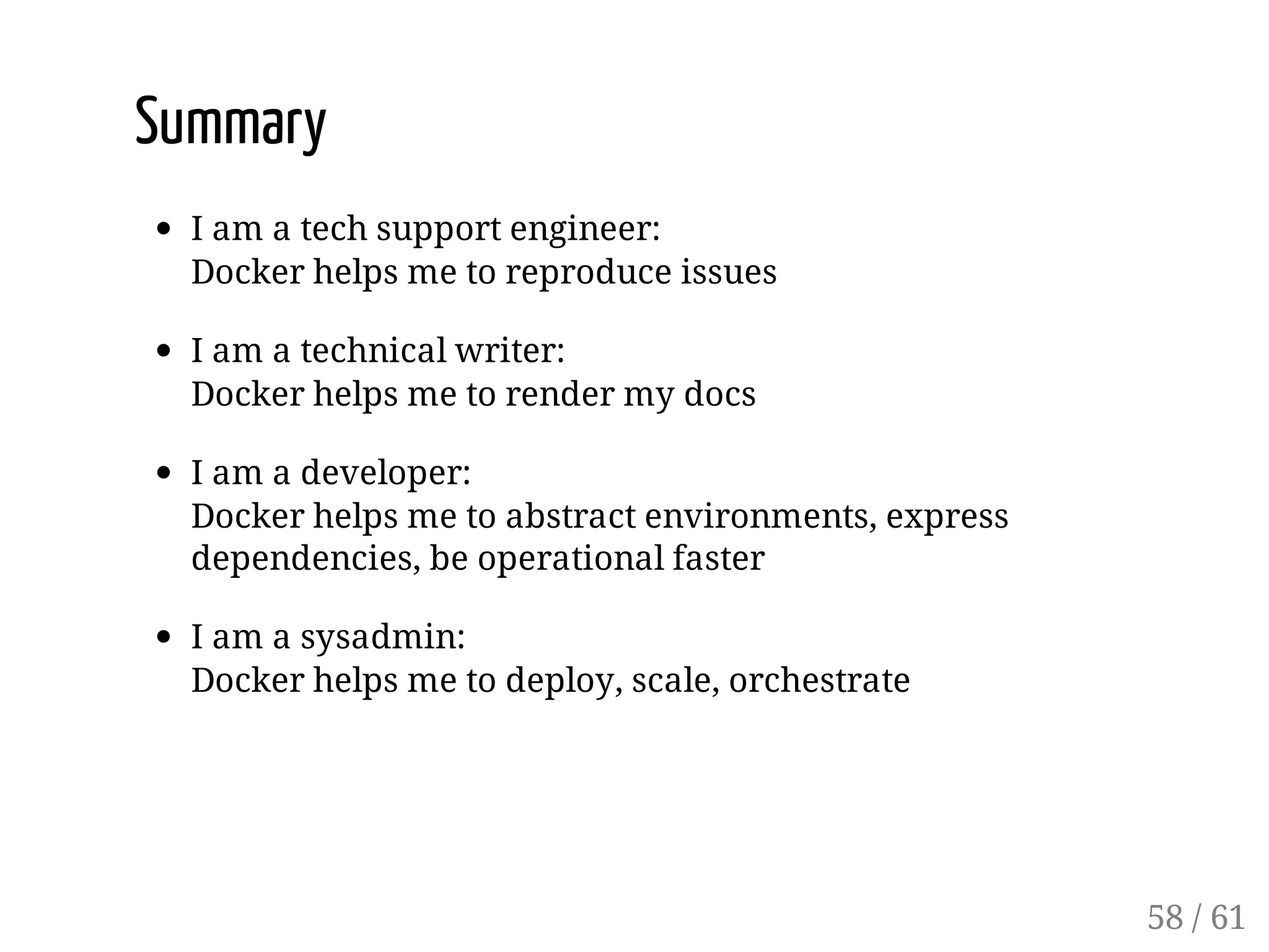 Summary
I am a tech support engineer:
Docker helps me to reproduce issues
I am a technical writer:
Docker helps me to render my docs
I am a developer:
Docker helps me to abstract environments, express
dependencies, be operational faster
I am a sysadmin:
Docker helps me to deploy, scale, orchestrate
58 / 61
 