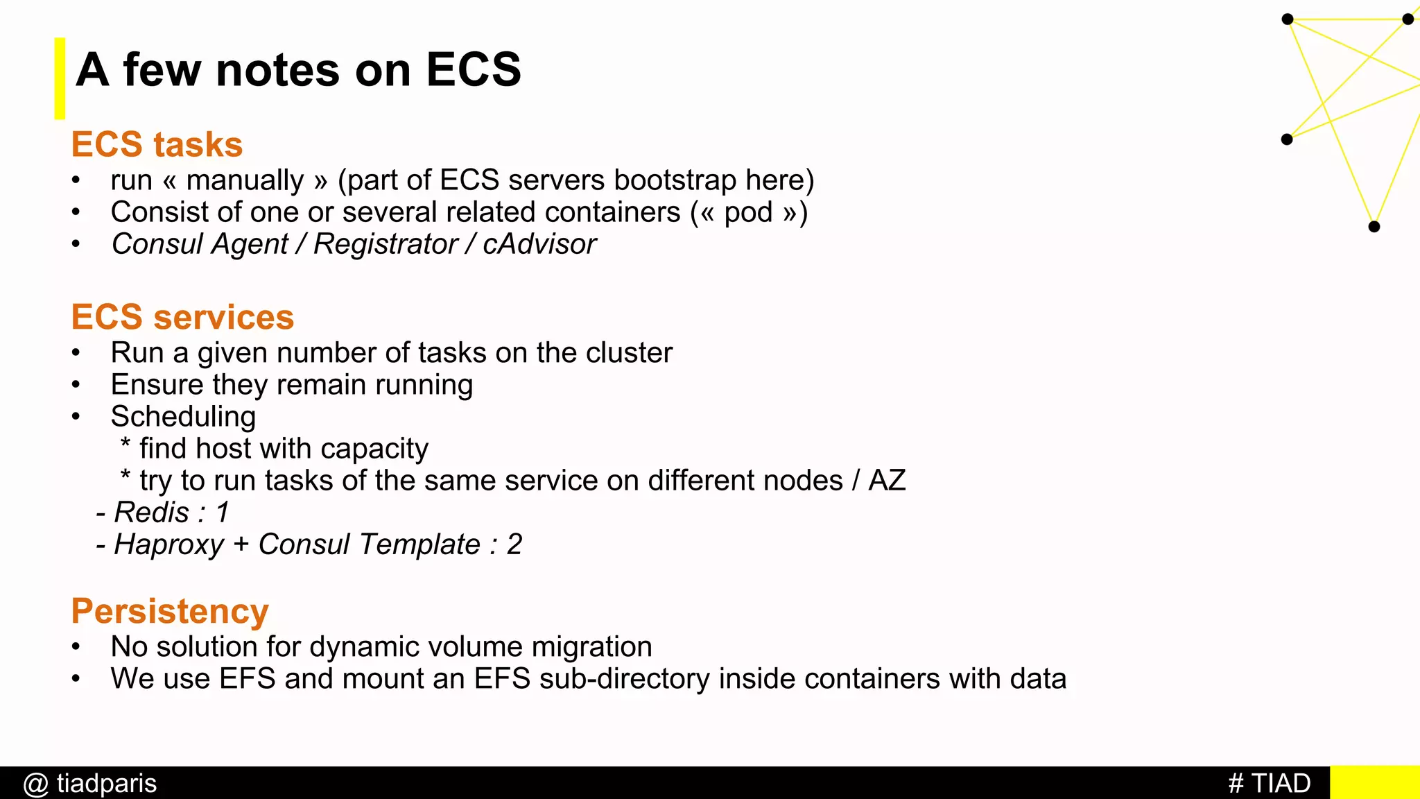 # TIAD@ tiadparis
A few notes on ECS
ECS tasks
• run « manually » (part of ECS servers bootstrap here)
• Consist of one or several related containers (« pod »)
• Consul Agent / Registrator / cAdvisor
ECS services
• Run a given number of tasks on the cluster
• Ensure they remain running
• Scheduling
* find host with capacity
* try to run tasks of the same service on different nodes / AZ
- Redis : 1
- Haproxy + Consul Template : 2
Persistency
• No solution for dynamic volume migration
• We use EFS and mount an EFS sub-directory inside containers with data
 