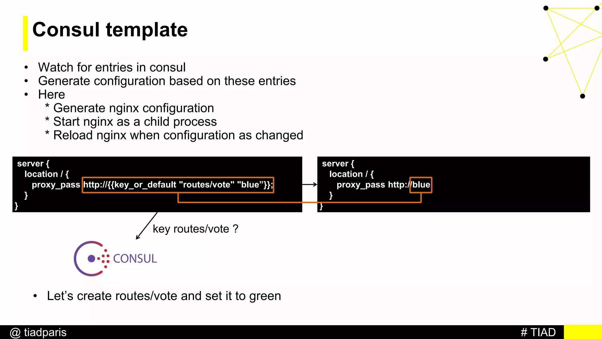 # TIAD@ tiadparis
Consul template
• Watch for entries in consul
• Generate configuration based on these entries
• Here
* Generate nginx configuration
* Start nginx as a child process
* Reload nginx when configuration as changed
server {
location / {
proxy_pass http://{{key_or_default "routes/vote" "blue”}};
}
}
server {
location / {
proxy_pass http://blue;
}
}
key routes/vote ?
• Let’s create routes/vote and set it to green
 