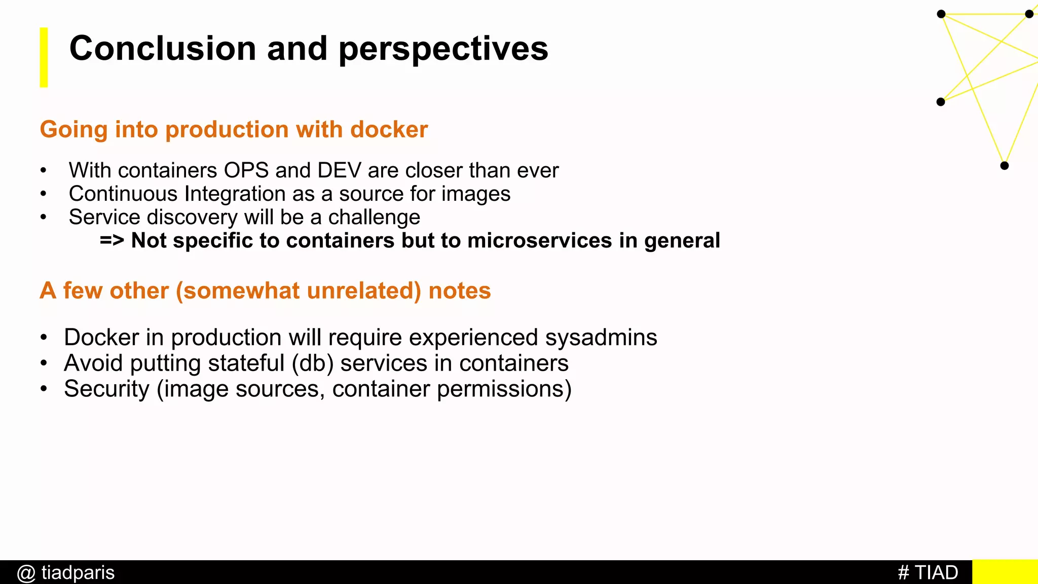 # TIAD@ tiadparis
Conclusion and perspectives
Going into production with docker
• With containers OPS and DEV are closer than ever
• Continuous Integration as a source for images
• Service discovery will be a challenge
=> Not specific to containers but to microservices in general
A few other (somewhat unrelated) notes
• Docker in production will require experienced sysadmins
• Avoid putting stateful (db) services in containers
• Security (image sources, container permissions)
 