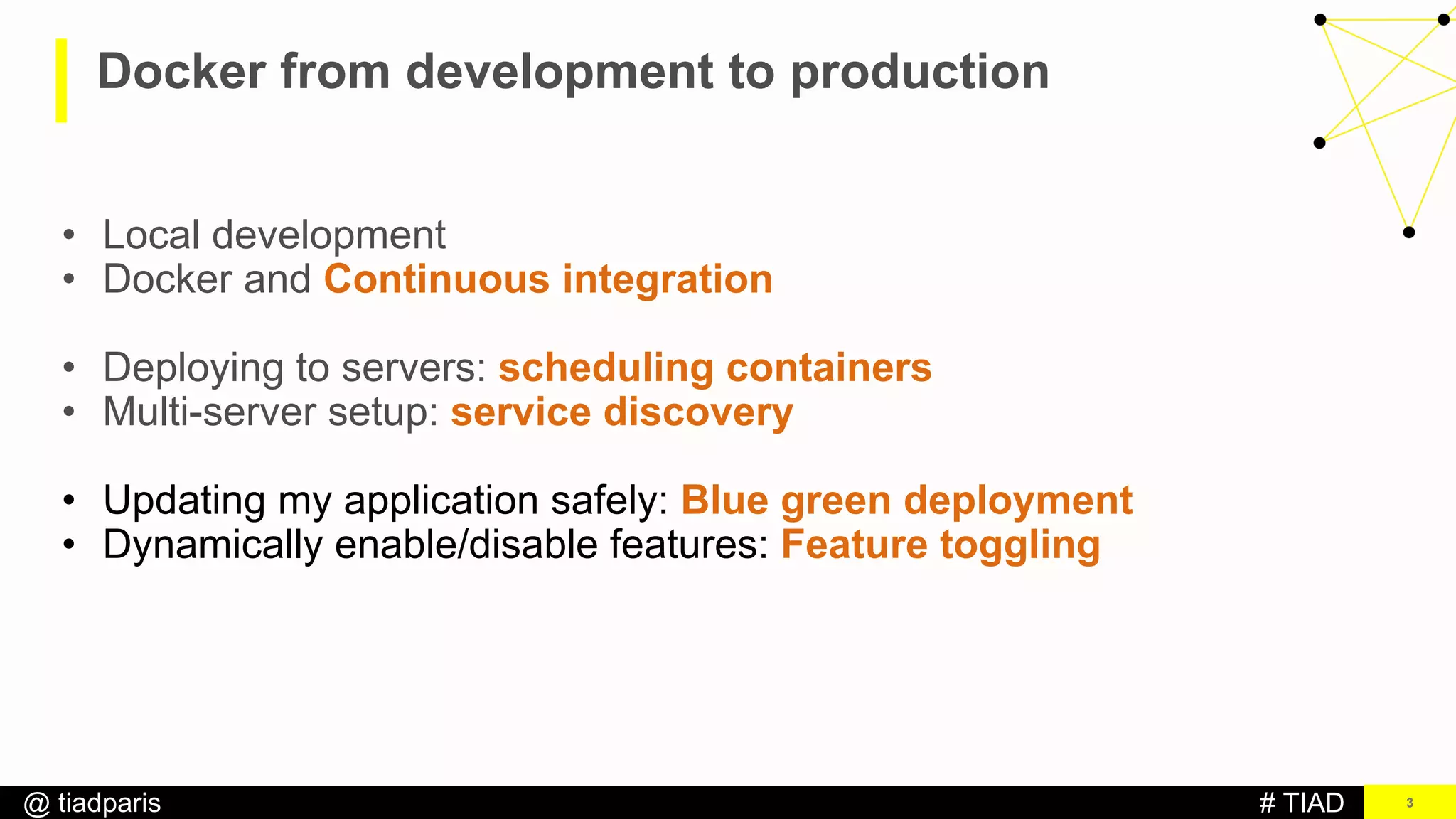 # TIAD@ tiadparis
Docker from development to production
3
• Local development
• Docker and Continuous integration
• Deploying to servers: scheduling containers
• Multi-server setup: service discovery
• Updating my application safely: Blue green deployment
• Dynamically enable/disable features: Feature toggling
 