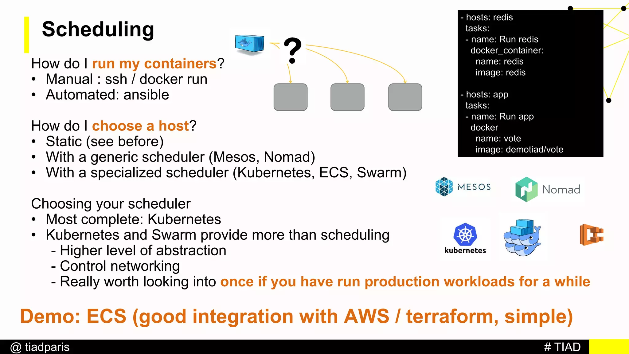 # TIAD@ tiadparis
Scheduling
How do I run my containers?
• Manual : ssh / docker run
• Automated: ansible
How do I choose a host?
• Static (see before)
• With a generic scheduler (Mesos, Nomad)
• With a specialized scheduler (Kubernetes, ECS, Swarm)
Choosing your scheduler
• Most complete: Kubernetes
• Kubernetes and Swarm provide more than scheduling
- Higher level of abstraction
- Control networking
- Really worth looking into once if you have run production workloads for a while
- hosts: redis
tasks:
- name: Run redis
docker_container:
name: redis
image: redis
- hosts: app
tasks:
- name: Run app
docker
name: vote
image: demotiad/vote
Demo: ECS (good integration with AWS / terraform, simple)
 