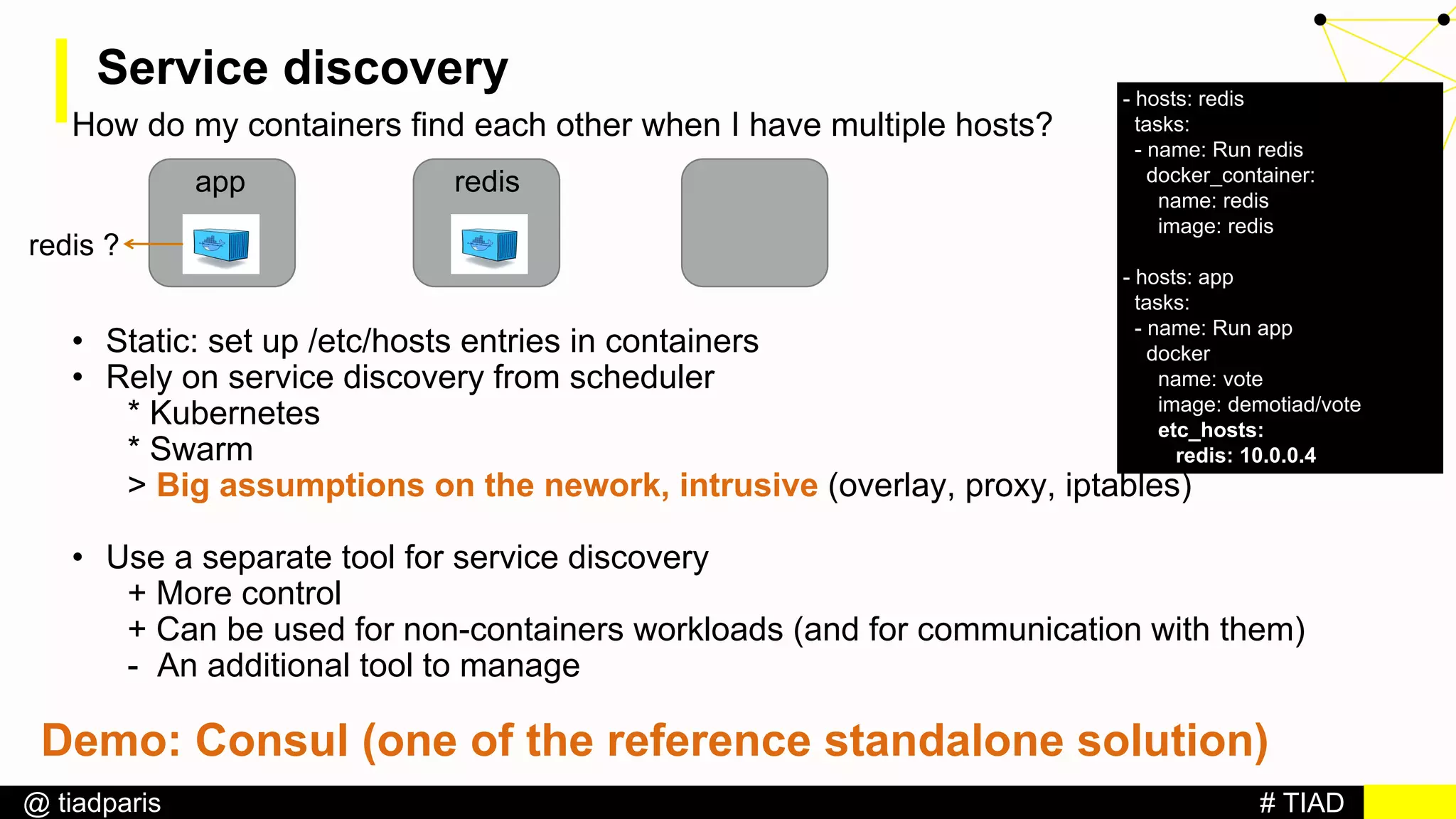 # TIAD@ tiadparis
Service discovery
How do my containers find each other when I have multiple hosts?
• Static: set up /etc/hosts entries in containers
• Rely on service discovery from scheduler
* Kubernetes
* Swarm
> Big assumptions on the nework, intrusive (overlay, proxy, iptables)
• Use a separate tool for service discovery
+ More control
+ Can be used for non-containers workloads (and for communication with them)
- An additional tool to manage
app redis
redis ?
- hosts: redis
tasks:
- name: Run redis
docker_container:
name: redis
image: redis
- hosts: app
tasks:
- name: Run app
docker
name: vote
image: demotiad/vote
etc_hosts:
redis: 10.0.0.4
Demo: Consul (one of the reference standalone solution)
 