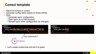 # TIAD@ tiadparis
Consul template
• Watch for entries in consul
• Generate configuration based on these entries
• Here
* Generate nginx configuration
* Start nginx as a child process
* Reload nginx when configuration as changed
server {
location / {
proxy_pass http://{{key_or_default "routes/vote" "blue”}};
}
}
server {
location / {
proxy_pass http://blue;
}
}
key routes/vote ?
• Let’s create routes/vote and set it to green
 