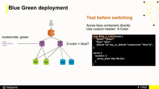 # TIAD@ tiadparis
Blue Green deployment
HA
P
HA
P
AppApp App App
routes/vote: green
Test before switching
Acces blue containers directly
Use custom header: X-Color
map $http_x_color $color {
"green" "green";
"blue" "blue";
default "{{= key_or_default "routes/vote" "blue”}}";
}
server {
location / {
proxy_pass http://$color;
}
}
X-color = blue?
 