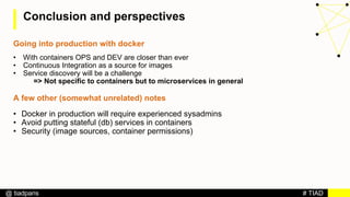 # TIAD@ tiadparis
Conclusion and perspectives
Going into production with docker
• With containers OPS and DEV are closer than ever
• Continuous Integration as a source for images
• Service discovery will be a challenge
=> Not specific to containers but to microservices in general
A few other (somewhat unrelated) notes
• Docker in production will require experienced sysadmins
• Avoid putting stateful (db) services in containers
• Security (image sources, container permissions)
 