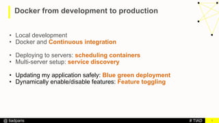 # TIAD@ tiadparis
Docker from development to production
3
• Local development
• Docker and Continuous integration
• Deploying to servers: scheduling containers
• Multi-server setup: service discovery
• Updating my application safely: Blue green deployment
• Dynamically enable/disable features: Feature toggling
 