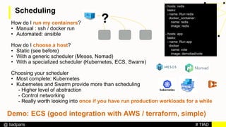 # TIAD@ tiadparis
Scheduling
How do I run my containers?
• Manual : ssh / docker run
• Automated: ansible
How do I choose a host?
• Static (see before)
• With a generic scheduler (Mesos, Nomad)
• With a specialized scheduler (Kubernetes, ECS, Swarm)
Choosing your scheduler
• Most complete: Kubernetes
• Kubernetes and Swarm provide more than scheduling
- Higher level of abstraction
- Control networking
- Really worth looking into once if you have run production workloads for a while
- hosts: redis
tasks:
- name: Run redis
docker_container:
name: redis
image: redis
- hosts: app
tasks:
- name: Run app
docker
name: vote
image: demotiad/vote
Demo: ECS (good integration with AWS / terraform, simple)
 