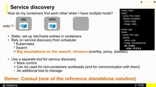 # TIAD@ tiadparis
Service discovery
How do my containers find each other when I have multiple hosts?
• Static: set up /etc/hosts entries in containers
• Rely on service discovery from scheduler
* Kubernetes
* Swarm
> Big assumptions on the nework, intrusive (overlay, proxy, iptables)
• Use a separate tool for service discovery
+ More control
+ Can be used for non-containers workloads (and for communication with them)
- An additional tool to manage
app redis
redis ?
- hosts: redis
tasks:
- name: Run redis
docker_container:
name: redis
image: redis
- hosts: app
tasks:
- name: Run app
docker
name: vote
image: demotiad/vote
etc_hosts:
redis: 10.0.0.4
Demo: Consul (one of the reference standalone solution)
 