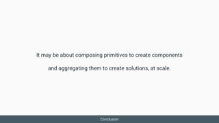 It may be about composing primitives to create components
and aggregating them to create solutions, at scale.
Conclusion
 