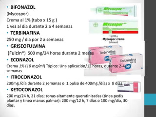 • BIFONAZOL
(Mycospor)
Crema al 1% (tubo x 15 g )
1 vez al dia durante 2 a 4 semanas

• TERBINAFINA
250 mg / dia por 2 a semanas

• GRISEOFULVINA
(Fulcin®) 500 mg/24 horas durante 2 meses
• ECONAZOL
Crema 1% (10 mg/ml) Tópico: Una aplicación/12 horas, durante 2-4
semanas

• ITROCONAZOL
200mg /día durante 2 semanas o 1 pulso de 400mg /días x 8 días

• KETOCONAZOL
200 mg/24 h, 21 días; zonas altamente queratinizadas (tinea pedis
plantar y tinea manus palmar): 200 mg/12 h, 7 días o 100 mg/día, 30
días.

 