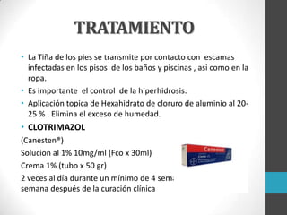 TRATAMIENTO
• La Tiña de los pies se transmite por contacto con escamas
infectadas en los pisos de los baños y piscinas , asi como en la
ropa.
• Es importante el control de la hiperhidrosis.
• Aplicación topica de Hexahidrato de cloruro de aluminio al 2025 % . Elimina el exceso de humedad.

• CLOTRIMAZOL
(Canesten®)
Solucion al 1% 10mg/ml (Fco x 30ml)
Crema 1% (tubo x 50 gr)
2 veces al día durante un mínimo de 4 semanas o hasta una
semana después de la curación clínica

 