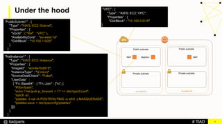 # TIAD@ tiadparis
Under the hood
8
NAT NATBastion
eu-west-1a
Public subnets
Private subnets
eu-west-1b
Public subnets
Private subnets
"VPC" : {
"Type" : "AWS::EC2::VPC",
"Properties" : {
"CidrBlock" : "10.100.0.0/16"
}
”PublicSubnet1" : {
"Type" : "AWS::EC2::Subnet",
"Properties" : {
"VpcId" : { "Ref" : "VPC" },
"AvailabilityZone" : "eu-west-1a"
"CidrBlock” : "10.100.1.0/25”
}
}
"NatInstance1" : {
"Type" : "AWS::EC2::Instance",
"Properties" : {
"ImageId" : "ami-6e7bd919",
"InstanceType" : "t2.micro"
"SourceDestCheck" : "False",
"UserData” :
{ "Fn::Base64" : { "Fn::Join" : [”n", [
"#!/bin/bash",
"echo "net.ipv4.ip_forward = 1" >> /etc/sysctl.conf",
"sysctl -p,
"iptables -t nat -A POSTROUTING -o eth0 -j MASQUERADE",
"iptables-save > /etc/sysconfig/iptables"
]]}}
}
}
 
