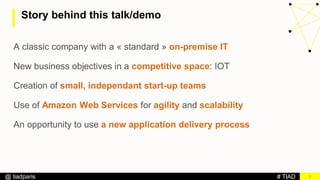 # TIAD@ tiadparis
Story behind this talk/demo
3
A classic company with a « standard » on-premise IT
New business objectives in a competitive space: IOT
Creation of small, independant start-up teams
Use of Amazon Web Services for agility and scalability
An opportunity to use a new application delivery process
 