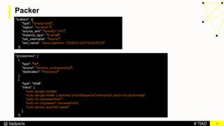 # TIAD@ tiadparis
Packer
18
"builders": [{
"type": "amazon-ebs",
"region": ”eu-west-1",
"source_ami": "ami-f0b11187",
"instance_type": "t2.small",
"ssh_username": "ubuntu",
"ami_name": "demo-{{isotime "2006-01-02T15-04-05"}}"
}],
"provisioners": [
{
"type": "file",
"source": "/jenkins_workspace/site",
"destination": "/tmp/www"
},
{
"type": "shell",
"inline": [
"sudo apt-get update",
"sudo apt-get install -y apache2 php5 libapache2-mod-php5 php5-curl php5-mysql",
"sudo rm /var/www/html/*",
"sudo mv /tmp/www/* /var/www/html",
"sudo service apache2 restart"
]
}]
 