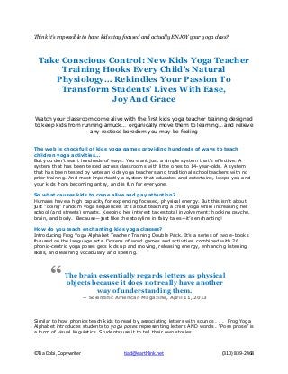 ©Tia Dobi, Copywriter tiad@earthlink.net (310) 839-2468
Think it’s impossible to have kids stay focused and actually ENJOY your yoga class?
Take Conscious Control: New Kids Yoga Teacher
Training Hooks Every Child’s Natural
Physiology… Rekindles Your Passion To
Transform Students’ Lives With Ease,
Joy And Grace
Watch your classroom come alive with the first kids yoga teacher training designed
to keep kids from running amuck… organically move them to learning… and relieve
any restless boredom you may be feeling
The web is chockfull of kids yoga games providing hundreds of ways to teach
children yoga activities…
But you don't want hundreds of ways. You want just a simple system that's effective. A
system that has been tested across classrooms with little ones to 14-year-olds. A system
that has been tested by veteran kids yoga teachers and traditional schoolteachers with no
prior training. And most importantly a system that educates and entertains, keeps you and
your kids from becoming antsy, and is fun for everyone.
So what causes kids to come alive and pay attention?
Humans have a high capacity for expending focused, physical energy. But this isn’t about
just “doing” random yoga sequences. It’s about teaching a child yoga while increasing her
school (and streets) smarts. Keeping her interest takes total involvement: hooking psyche,
brain, and body. Because—just like the storyline in fairy tales—it’s enchanting!
How do you teach enchanting kids yoga classes?
Introducing Frog Yoga Alphabet Teacher Training Double Pack. It’s a series of two e-books
focused on the language arts. Dozens of word games and activities, combined with 26
phonic-centric yoga poses gets kids up and moving, releasing energy, enhancing listening
skills, and learning vocabulary and spelling.
Similar to how phonics teach kids to read by associating letters with sounds . . . Frog Yoga
Alphabet introduces students to yoga poses representing letters AND words . “Pose prose” is
a form of visual linguistics. Students use it to tell their own stories.
The brain essentially regards letters as physical
objects because it does not really have another
way of understanding them.
-- Scientific American Magazine, April 11, 2013
“
 