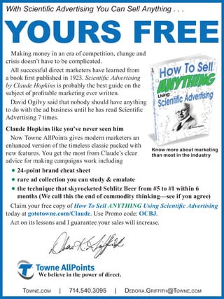 With Scientific Advertising You Can Sell Anything . . .
YOURS FREEMaking money in an era of competition, change and
crisis doesn’t have to be complicated.
All successful direct marketers have learned from
a book first published in 1923. Scientific Advertising
by Claude Hopkins is probably the best guide on the
subject of profitable marketing ever written.
David Ogilvy said that nobody should have anything
to do with the ad business until he has read Scientific
Advertising 7 times.
Claude Hopkins like you’ve never seen him
Now Towne AllPoints gives modern marketers an
enhanced version of the timeless classic packed with
new features. You get the most from Claude’s clear
advice for making campaigns work including
•	24-point brand cheat sheet
•	rare ad collection you can study & emulate
•	the technique that skyrocketed Schlitz Beer from #5 to #1 within 6
months (We call this the end of commodity thinking—see if you agree)
Claim your free copy of How To Sell Anything Using Scientific Advertising
today at gototowne.com/Claude. Use Promo code: OCBJ.
Act on its lessons and I guarantee your sales will increase.
Know more about marketing
than most in the industry
We believe in the power of direct.
Towne.com | 714.540.3095 | Debora.Griffith@Towne.com
 