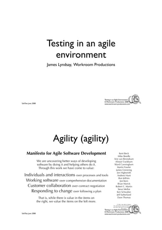 Testing in an agile
                              environment
                             James Lyndsay, Workroom Productions




                                                                       Testing in an Agile Environment
                                                                       © Workroom Productions 2008
SoftTest June 2008                                                     www.workroom-productions.com




                                  Agility (agility)
      Manifesto for Agile Software Development                                         Kent Beck
                                                                                      Mike Beedle
                                                                                  Arie van Bennekum
                     We are uncovering better ways of developing                   Alistair Cockburn
                     software by doing it and helping others do it.               Ward Cunningham
                      Through this work we have come to value:                       Martin Fowler
                                                                                   James Grenning
                                                                                     Jim Highsmith
   Individuals and interactions over processes and tools                             Andrew Hunt
                                                                                       Ron Jeffries
    Working software over comprehensive documentation                                   Jon Kern
                                                                                      Brian Marick
     Customer collaboration over contract negotiation                              Robert C. Martin
                                                                                      Steve Mellor
       Responding to change over following a plan                                    Ken Schwaber
                                                                                    Jeff Sutherland
                       That is, while there is value in the items on                  Dave Thomas
                     the right, we value the items on the left more.
                                                                                        © 2001, the above authors
                                                                                 this declaration may be freely copied in
                                                                                 any form, but only in its entirety through
                                                                                                this notice.
                                                                       Testing in an Agile Environment
                                                                       © Workroom Productions 2008
SoftTest June 2008                                                     www.workroom-productions.com
 