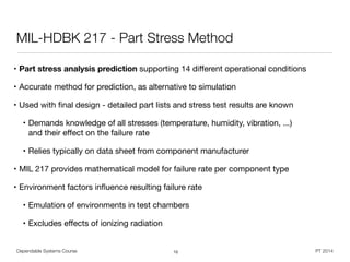 • Part stress analysis prediction supporting 14 diﬀerent operational conditions

• Accurate method for prediction, as alternative to simulation

• Used with ﬁnal design - detailed part lists and stress test results are known

• Demands knowledge of all stresses (temperature, humidity, vibration, ...)  
and their eﬀect on the failure rate

• Relies typically on data sheet from component manufacturer

• MIL 217 provides mathematical model for failure rate per component type

• Environment factors inﬂuence resulting failure rate

• Emulation of environments in test chambers

• Excludes eﬀects of ionizing radiation
Dependable Systems Course PT 2014
MIL-HDBK 217 - Part Stress Method
10
 
